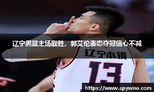 辽宁男篮主场取胜，郭艾伦表态夺冠信心不减